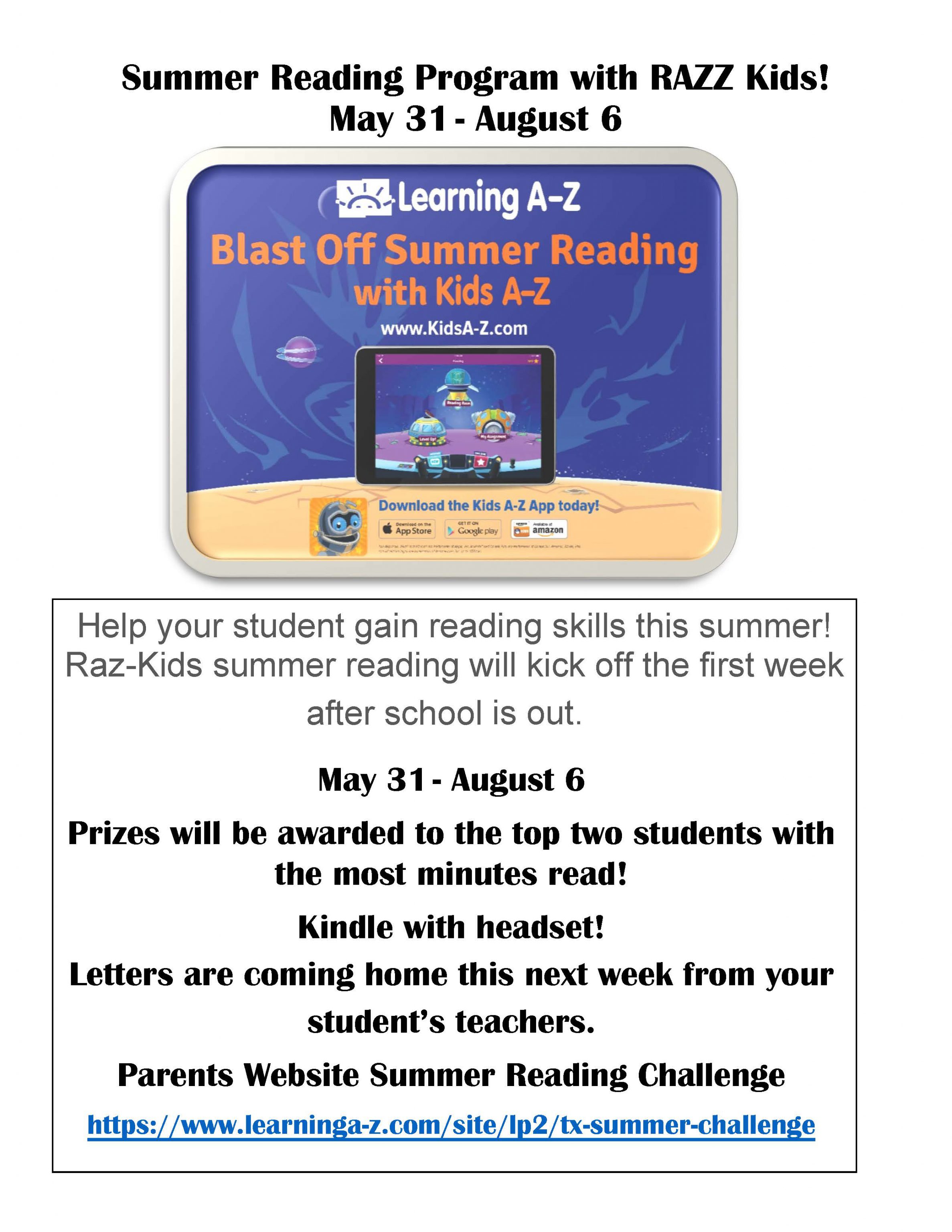 Summer Reading Program with Raz-Kids!   May 31 – August 6      Help your student gain reading skills this summer!   Raz-Kids summer reading will kick off the first week after school is out.      May 31 – August 6      Prizes will be awarded to the top two students with the most minutes read!   Kindle with headset!   Letters are coming home this week from your student’s teachers.      Parents Website Summer Reading Challenge   https://www.learninga-z.com/site/lp2/tx-summer-challenge     
