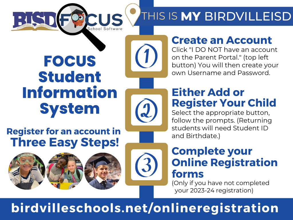 BISD has transitioned to a new student information system (SIS) for 2023-24. If you completed your child’s registration in Skyward before July 12, your data was retained and transferred to the new system. However, the new SIS, Focus, will require all families to create new account for 2023-24. It is a simple three step process!

Create an Account

Click "I DO NOT have an account on the Parent Portal." (top left button) You will then create your own Username and Password.

2. Either Add or Register Your Child

Select the appropriate button, follow the prompts. (Returning students will need Student ID and Birthdate.)

3. Complete your Online Registration forms

(Only if you have not completed your 2023-24 registration)